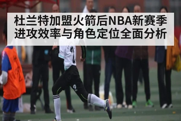 杜兰特加盟火箭后NBA新赛季进攻效率与角色定位全面分析